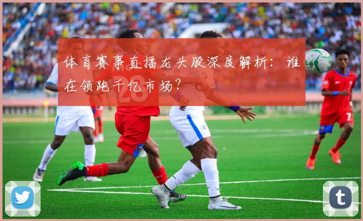 体育赛事直播龙头股深度解析:谁在领跑千亿市场?