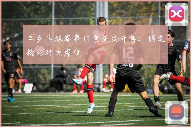 年乒乓球赛事门票正式开售:锁定精彩对决席位