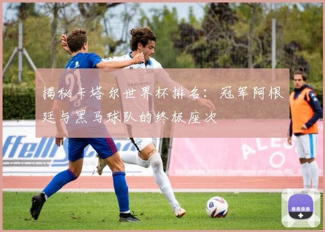 揭秘卡塔尔世界杯排名：冠军阿根廷与黑马球队的终极座次