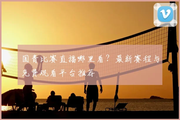 国青比赛直播哪里看？最新赛程与免费观看平台推荐