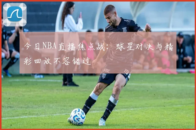 今日NBA直播焦点战:球星对决与精彩回放不容错过