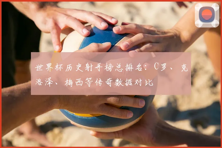 世界杯历史射手榜总排名：C罗、克洛泽、梅西等传奇数据对比