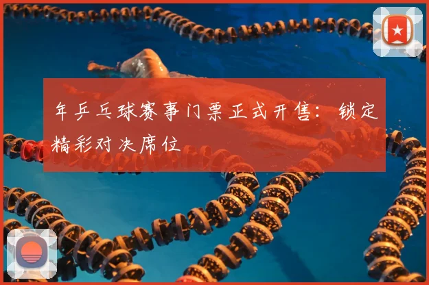 年乒乓球赛事门票正式开售:锁定精彩对决席位